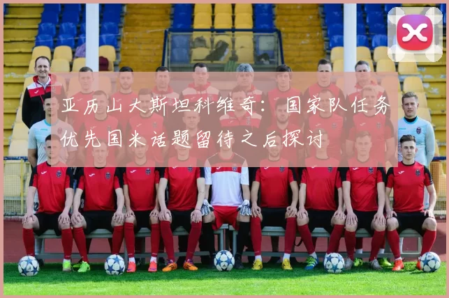 亚历山大斯坦科维奇：国家队任务优先国米话题留待之后探讨