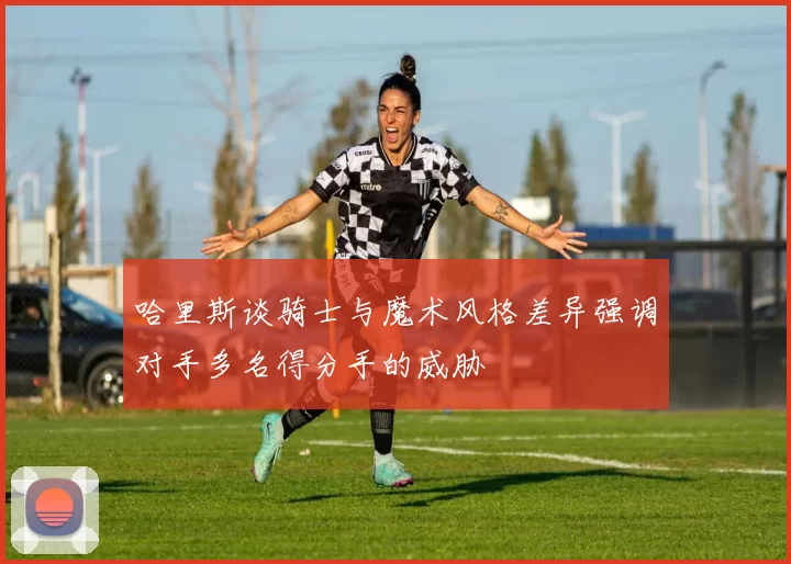 哈里斯谈骑士与魔术风格差异强调对手多名得分手的威胁