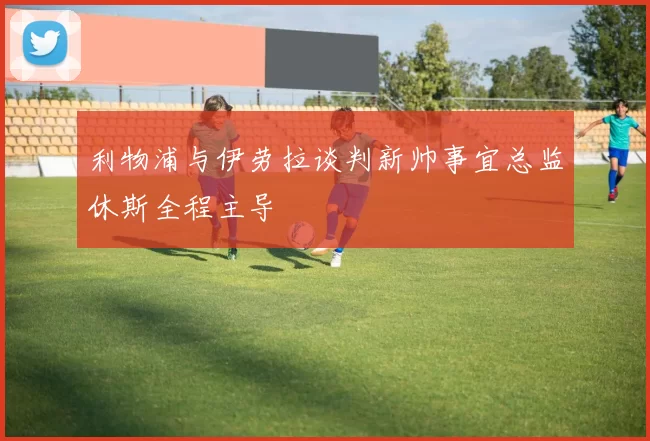 利物浦与伊劳拉谈判新帅事宜总监休斯全程主导