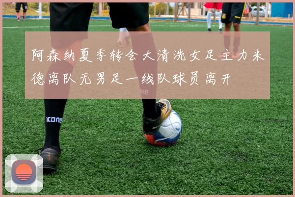 阿森纳夏季转会大清洗女足主力米德离队无男足一线队球员离开