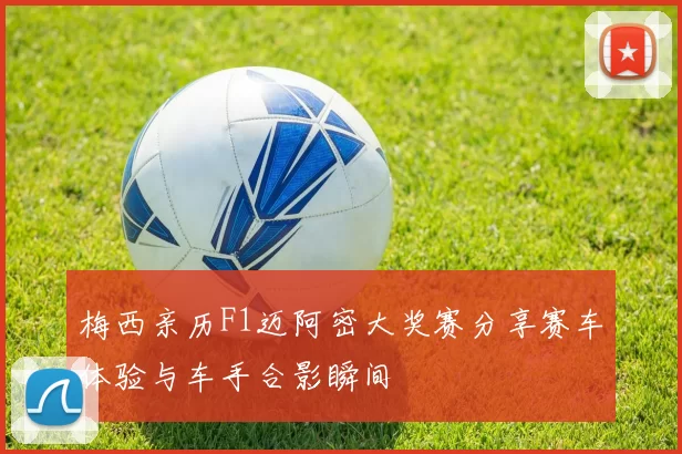 梅西亲历F1迈阿密大奖赛分享赛车体验与车手合影瞬间