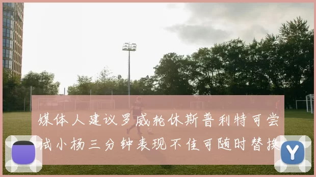 媒体人建议罗威轮休斯普利特可尝试小杨三分钟表现不佳可随时替换