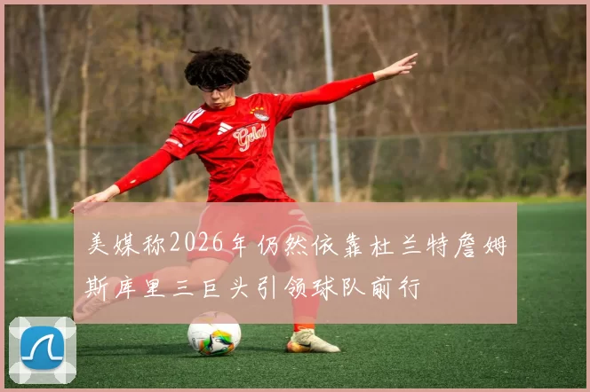 美媒称2026年仍然依靠杜兰特詹姆斯库里三巨头引领球队前行