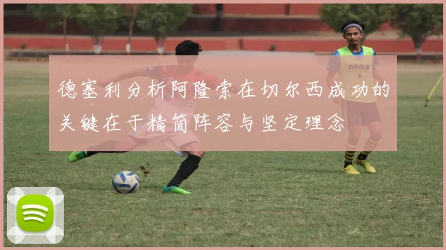 德塞利分析阿隆索在切尔西成功的关键在于精简阵容与坚定理念