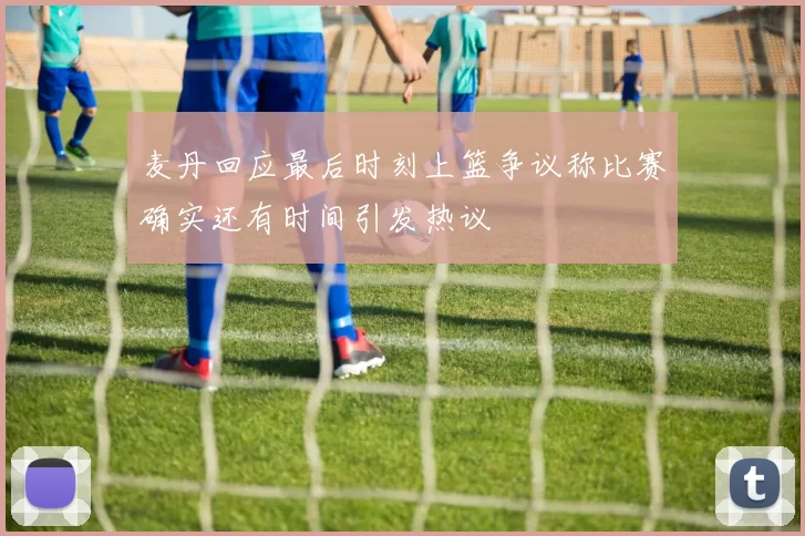 麦丹回应最后时刻上篮争议称比赛确实还有时间引发热议