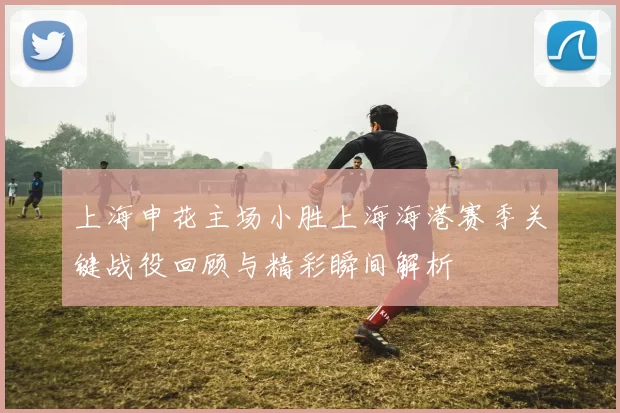 上海申花主场小胜上海海港赛季关键战役回顾与精彩瞬间解析