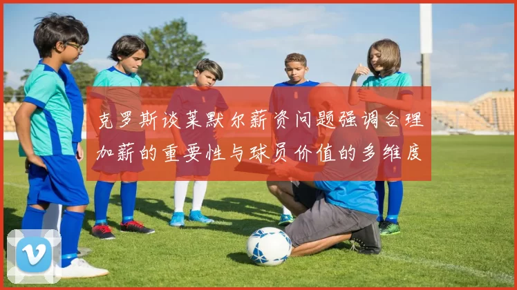 克罗斯谈莱默尔薪资问题强调合理加薪的重要性与球员价值的多维度分析
