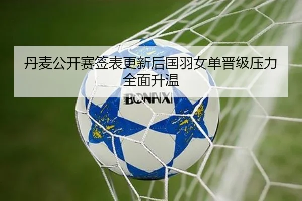 丹麦公开赛签表更新后国羽女单晋级压力全面升温